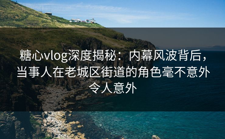 糖心vlog深度揭秘：内幕风波背后，当事人在老城区街道的角色毫不意外令人意外