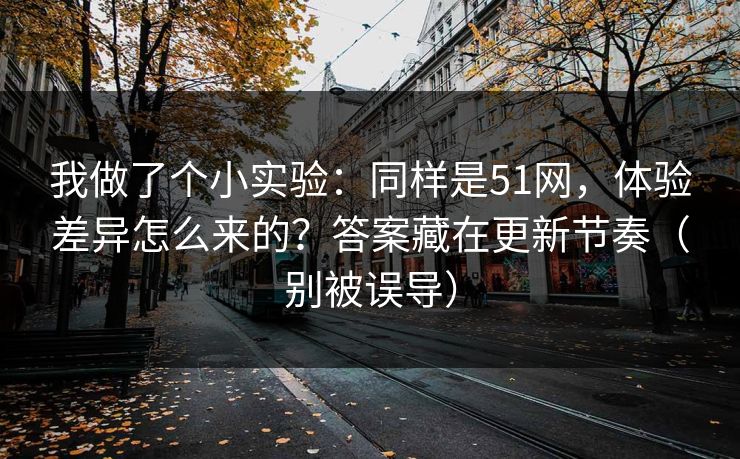 我做了个小实验：同样是51网，体验差异怎么来的？答案藏在更新节奏（别被误导）