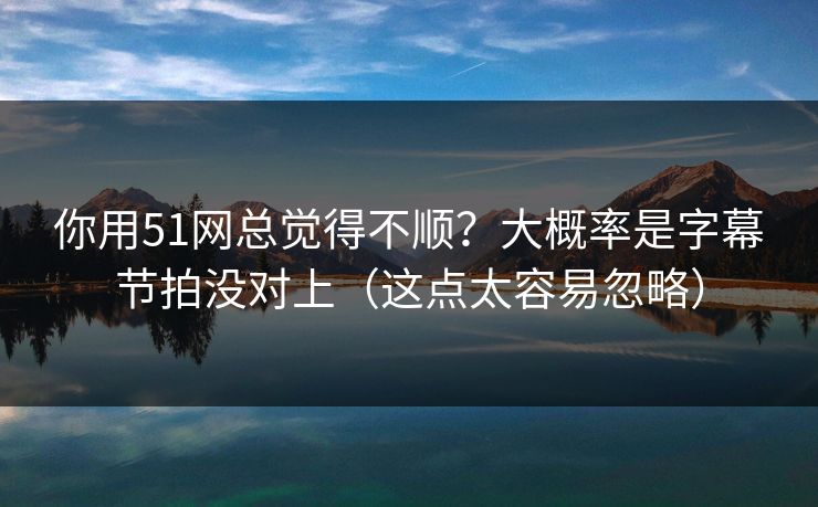 你用51网总觉得不顺？大概率是字幕节拍没对上（这点太容易忽略）