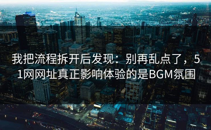 我把流程拆开后发现：别再乱点了，51网网址真正影响体验的是BGM氛围
