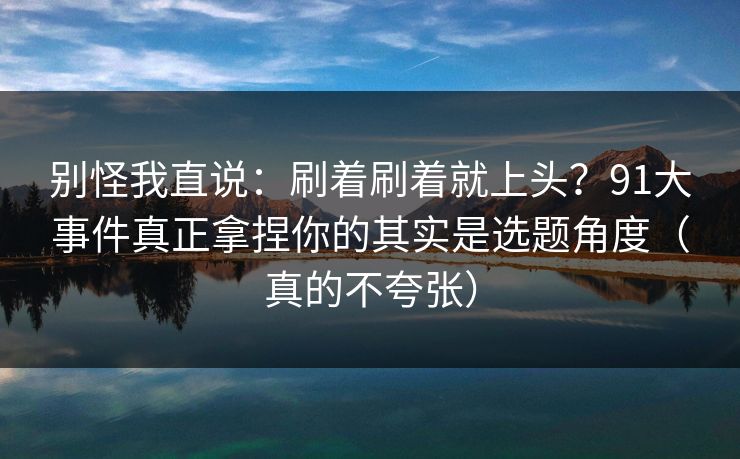 别怪我直说:刷着刷着就上头?91大事件真正拿捏你的其实是选题角度(真的不夸张) 别怪我直说:刷着刷着就上头?91大事件真正拿捏你的其实是选题角度(真的不夸张)