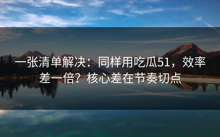 一张清单解决：同样用吃瓜51，效率差一倍？核心差在节奏切点