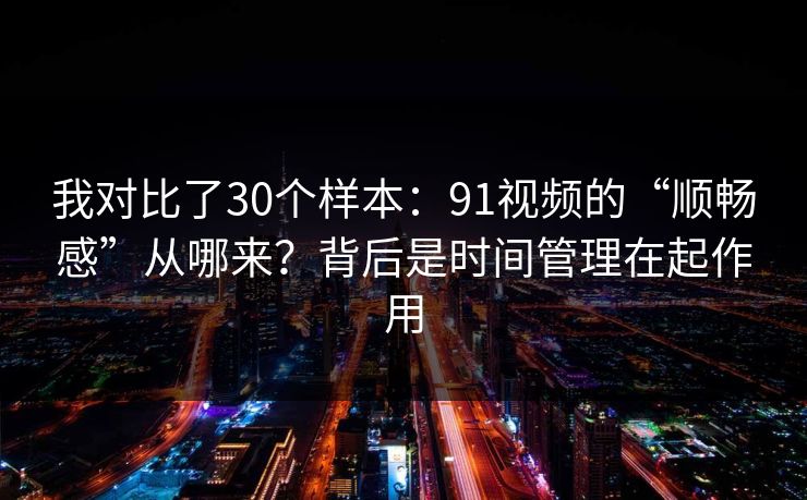 我对比了30个样本：91视频的“顺畅感”从哪来？背后是时间管理在起作用
