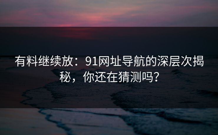有料继续放:91网址导航的深层次揭秘,你还在猜测吗? 有料继续放:91网址导航的深层次揭秘,你还在猜测吗?