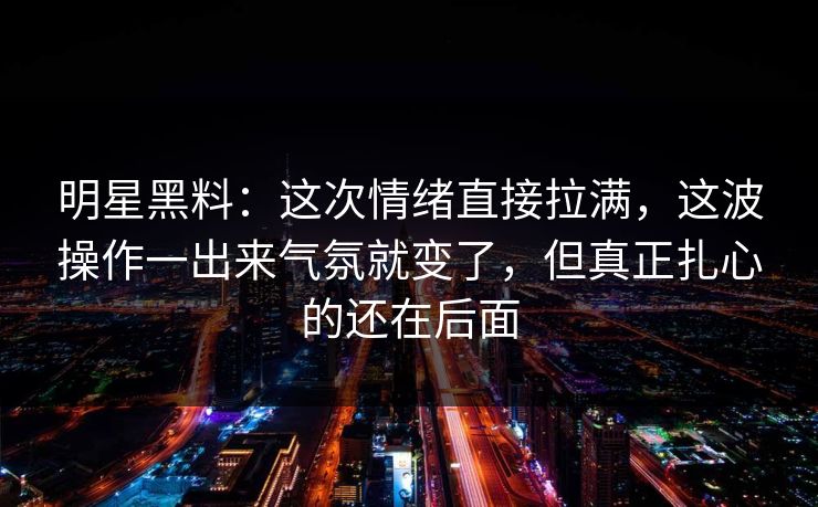 明星黑料：这次情绪直接拉满，这波操作一出来气氛就变了，但真正扎心的还在后面